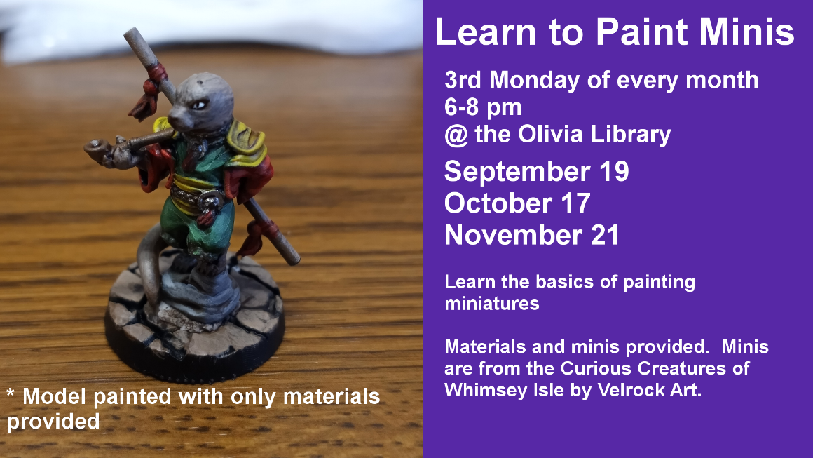 Learn to Paint Minis 3rd Monday of every month 6-8 pm @ the Olivia Library September 19 October 17 November 21 Learn the basics of painting miniatures Materials and minis provided. Minis are from the Curious Creatures of Whimsey Isle by Velrock Art.