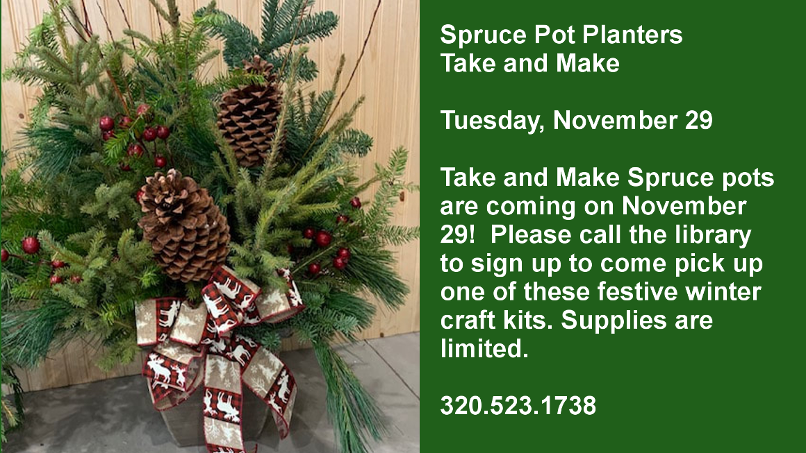 Spruce Pot Planters Take and Make  Tuesday, November 29  Take and Make Spruce pots are coming on November 29!  Please call the library to sign up to come pick up one of these festive winter craft kits. Supplies are limited.  320.523.1738