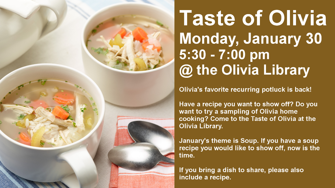 Taste of Olivia
Monday, January 30
5:30 - 7:00 pm
@ the Olivia Library

Olivia's favorite recurring potluck is back!

Have a recipe you want to show off? Do you want to try a sampling of Olivia home cooking? Come to the Taste of Olivia at the Olivia Library.

January's theme is Soup. If you have a soup recipe you would like to show off, now is the time.

If you bring a dish to share, please also include a recipe.
