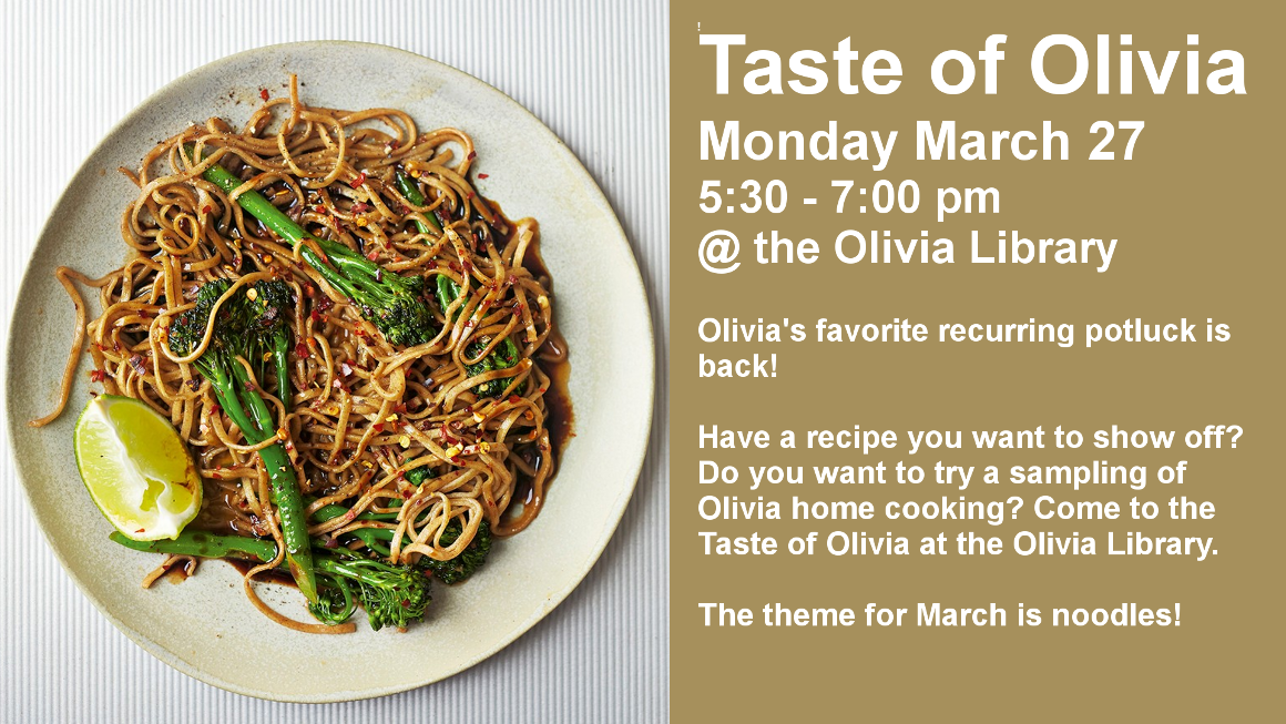Taste of Olivia
Monday March 27
5:30 - 7:00 pm
@ the Olivia Library

Olivia's favorite recurring potluck is back!

Have a recipe you want to show off?Do you want to try a sampling of Olivia home cooking? Come to the Taste of Olivia at the Olivia Library.

The theme for March is noodles!