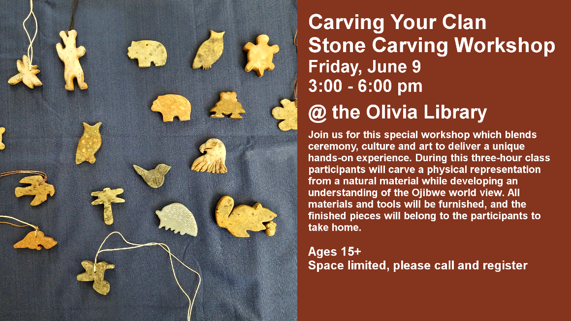 Carving Your Clan
Stone Carving Workshop
Friday, June 9
3:00 - 6:00 pm

@ the Olivia Library

Join us for this special workshop which blends ceremony, culture and art to deliver a unique hands-on experience. During this three-hour class participants will carve a physical representation from a natural material while developing an understanding of the Ojibwe world view. All materials and tools will be furnished, and the finished pieces will belong to the participants to take home.


Ages 15+
Space limited, please call and register