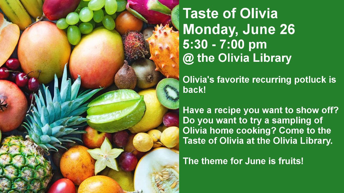 Taste of Olivia
Monday, June 26
5:30 - 7:00 pm
@ the Olivia Library

Olivia's favorite recurring potluck is back!

Have a recipe you want to show off?Do you want to try a sampling of Olivia home cooking? Come to the Taste of Olivia at the Olivia Library.

The theme for June is fruits!
