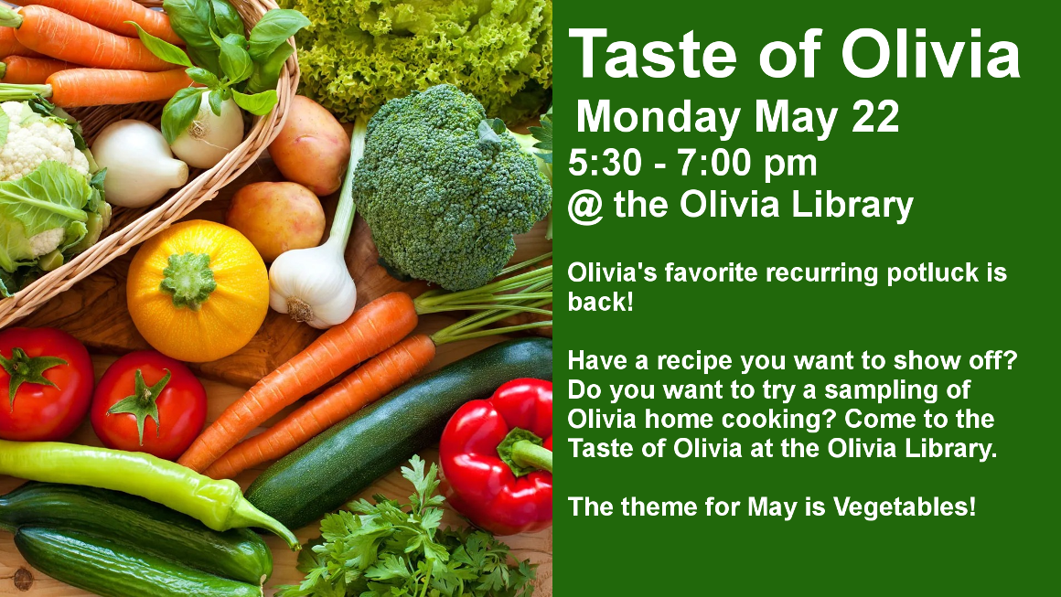 Taste of Olivia
 Monday May 22
5:30 - 7:00 pm
@ the Olivia Library

Olivia's favorite recurring potluck is back!

Have a recipe you want to show off?Do you want to try a sampling of Olivia home cooking? Come to the Taste of Olivia at the Olivia Library.

The theme for May is Vegetables!