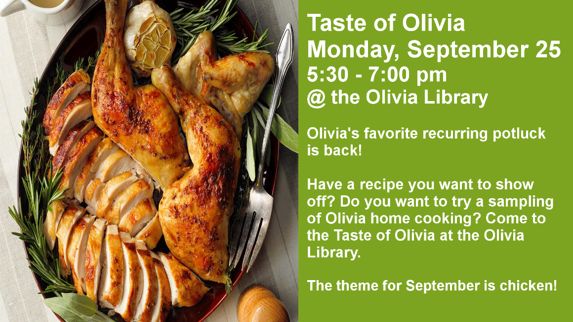 Taste of Olivia
Monday, September 25
5:30 - 7:00 pm
@ the Olivia Library

Olivia's favorite recurring potluck is back!

Have a recipe you want to show off? Do you want to try a sampling of Olivia home cooking? Come to the Taste of Olivia at the Olivia Library.

The theme for September is chicken!