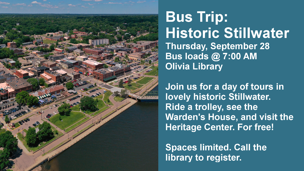 Bus Trip: Historic Stillwater Thursday, September 28 Bus loads @ 7:00 AM Olivia Library Join us for a day of tours in lovely historic Stillwater. Ride a trolley, see the Warden's House, and visit the Heritage Center. For free! Spaces limited. Call the library to register. 
