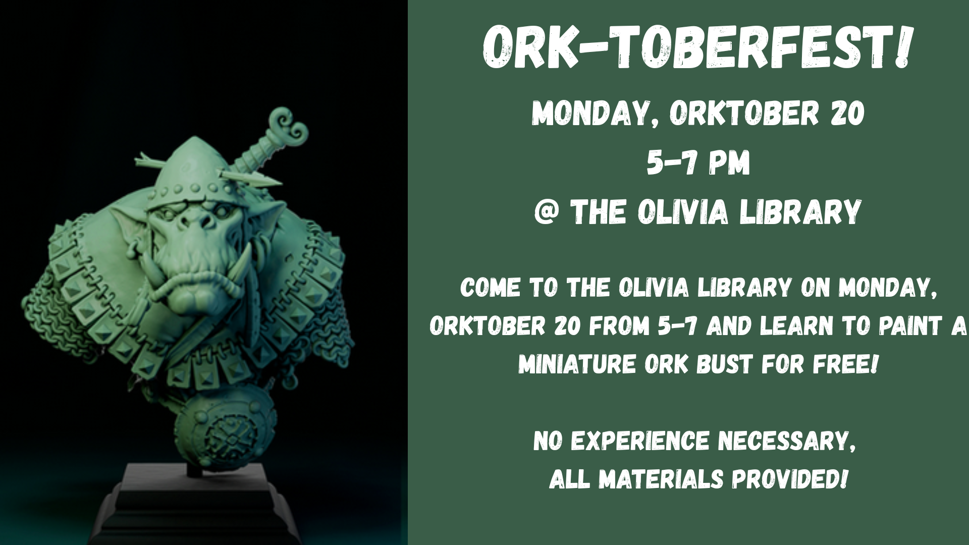Ork-toberfest!
Monday, Orktober 20
5-7 pm
@ the Olivia Library
Come to the Olivia Library on Monday, Orktober 20 from 5-7 and learn to paint a miniature ork bust for free!
No experience necessary, 
all materials provided!