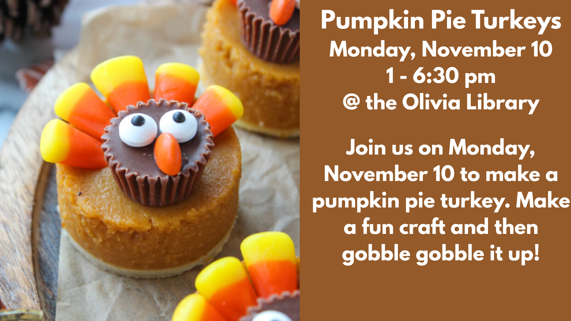 Pumpkin Pie Turkeys
Monday, November 10
1 - 6:30 pm
@ the Olivia Library
Join us on Monday, November 10 to make a pumpkin pie turkey. Make a fun craft and then gobble gobble it up!
