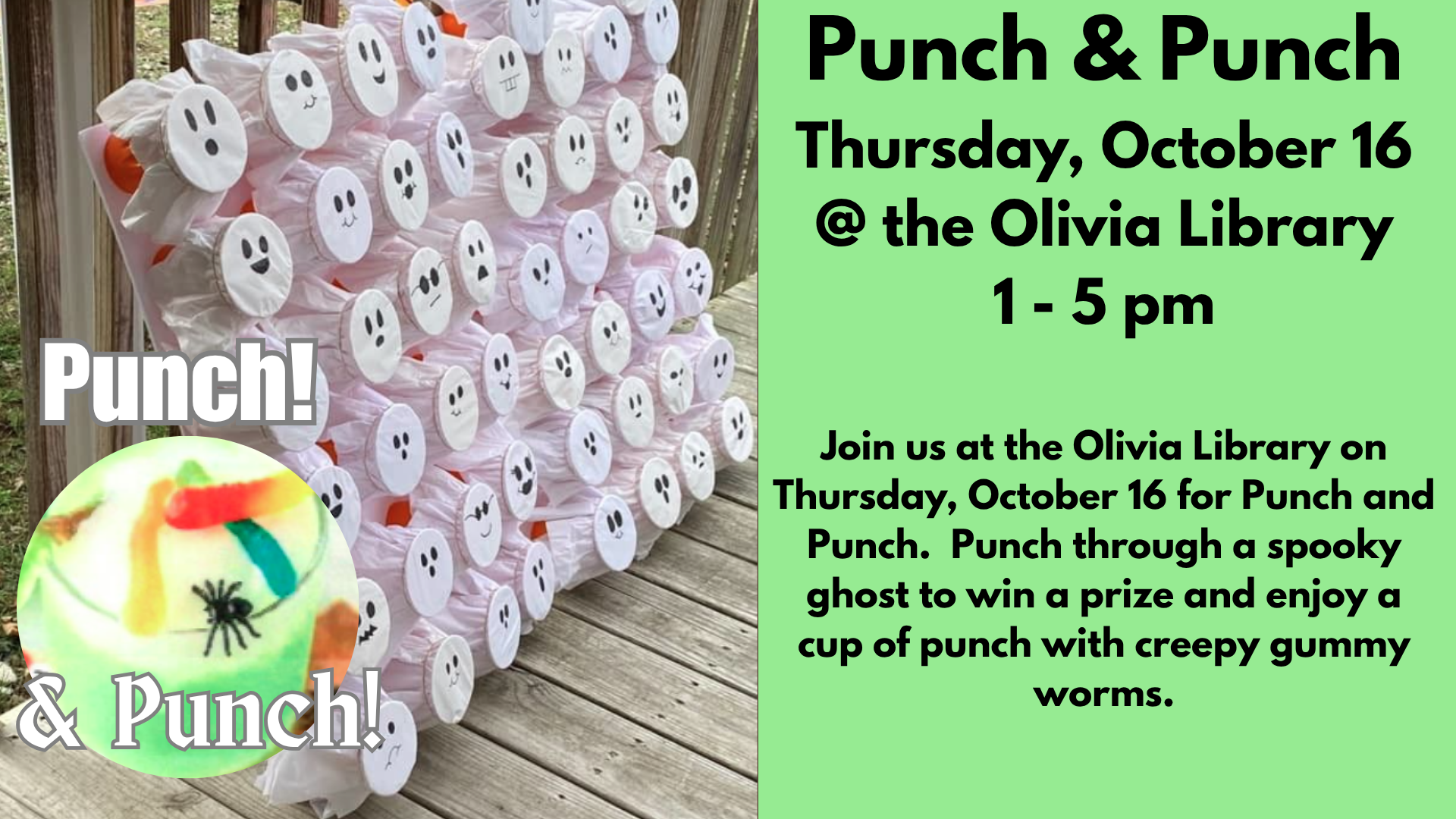 Punch & Punch
Thursday, October 16
@ the Olivia Library
1 - 5 pm
Join us at the Olivia Library on Thursday, October 16 for Punch and Punch.  Punch through a spooky ghost to win a prize and enjoy a cup of punch with creepy gummy worms.