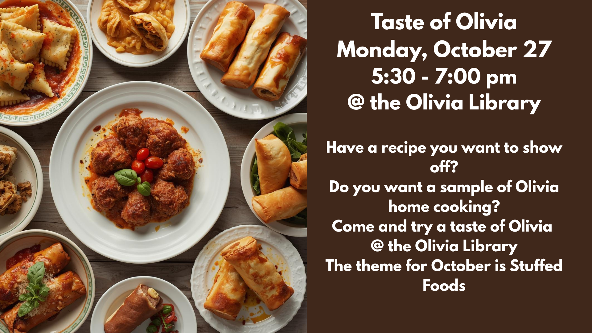 Taste of Olivia
Monday, October 27
5:30 - 7:00 pm
@ the Olivia Library
Have a recipe you want to show off?
Do you want a sample of Olivia home cooking?
Come and try a taste of Olivia 
@ the Olivia Library
The theme for October is Stuffed Foods