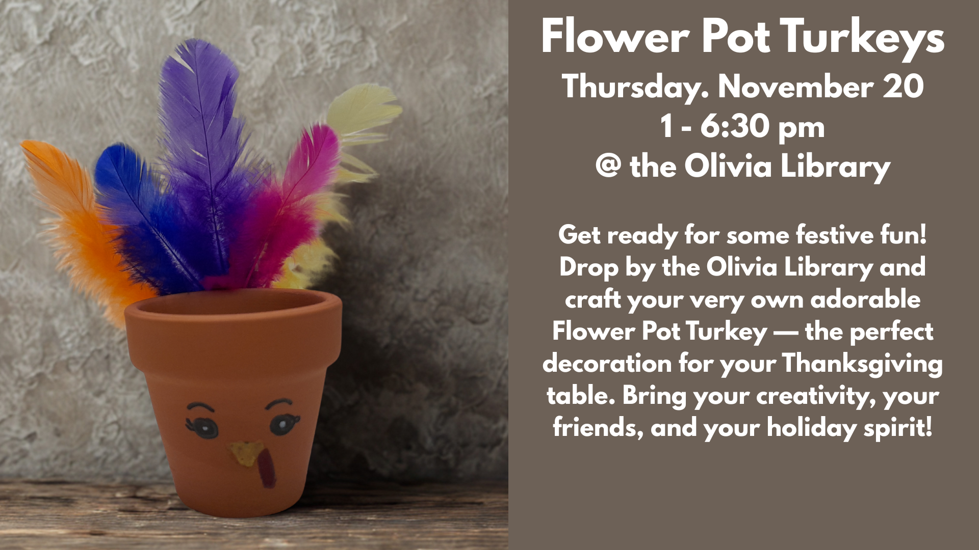 Flower Pot Turkeys
Thursday. November 20
1 - 6:30 pm
@ the Olivia Library
Get ready for some festive fun! Drop by the Olivia Library and craft your very own adorable Flower Pot Turkey — the perfect decoration for your Thanksgiving table. Bring your creativity, your friends, and your holiday spirit!