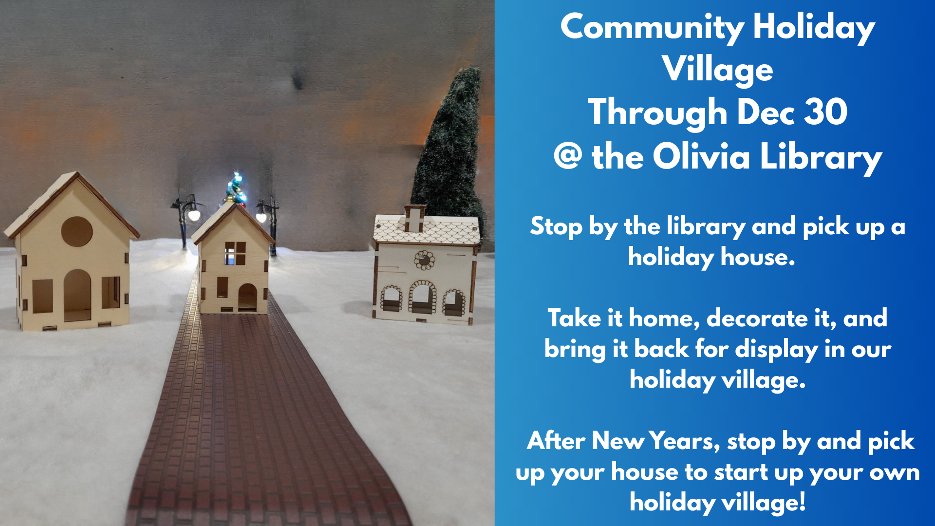 Community Holiday Village
Through Dec 30
@ the Olivia Library
Stop by the library and pick up a holiday house.
Take it home, decorate it, and bring it back for display in our holiday village.
After New Years, stop by and pick up your house to start up your own holiday village!