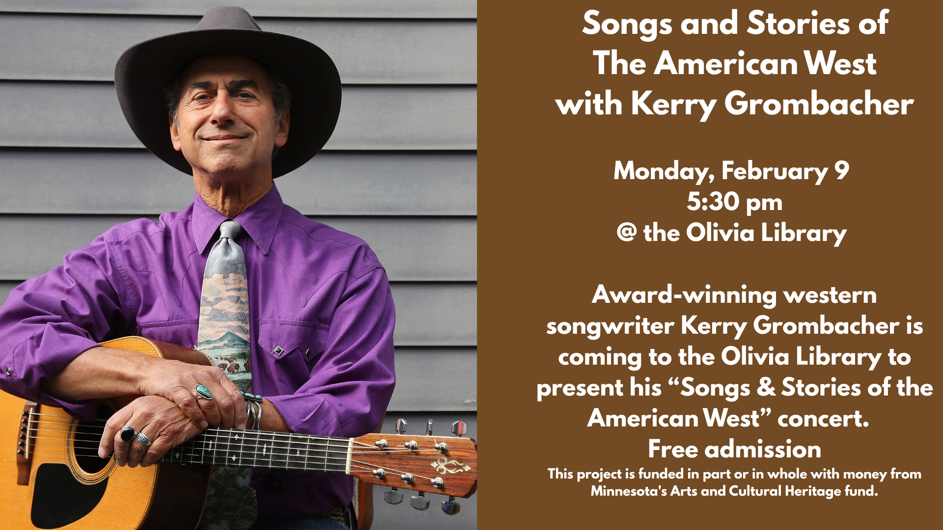 Songs and Stories of
The American West
with Kerry Grombacher
Monday, February 9
5:30 pm
@ the Olivia Library
Award-winning western songwriter Kerry Grombacher is coming to the Olivia Library to present his “Songs & Stories of the American West” concert.
Free admission
This project is funded in part or in whole with money from Minnesota's Arts and Cultural Heritage fund.