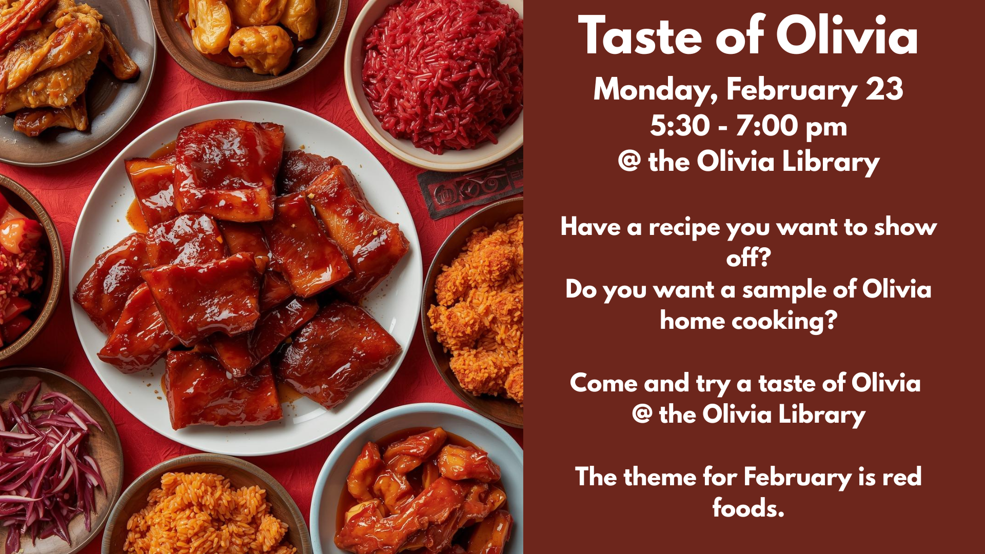 Taste of Olivia
Monday, February 23
5:30 - 7:00 pm
@ the Olivia Library
Have a recipe you want to show off?
Do you want a sample of Olivia home cooking?
Come and try a taste of Olivia
@ the Olivia Library
The theme for February is red foods.