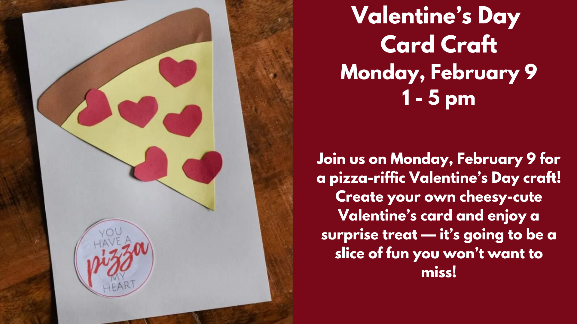 Valentine’s Day
Card Craft
Monday, February 9
1 - 5 pm
Join us on Monday, February 9 for a pizza-riffic Valentine’s Day craft! Create your own cheesy-cute Valentine’s card and enjoy a surprise treat — it’s going to be a slice of fun you won’t want to miss!