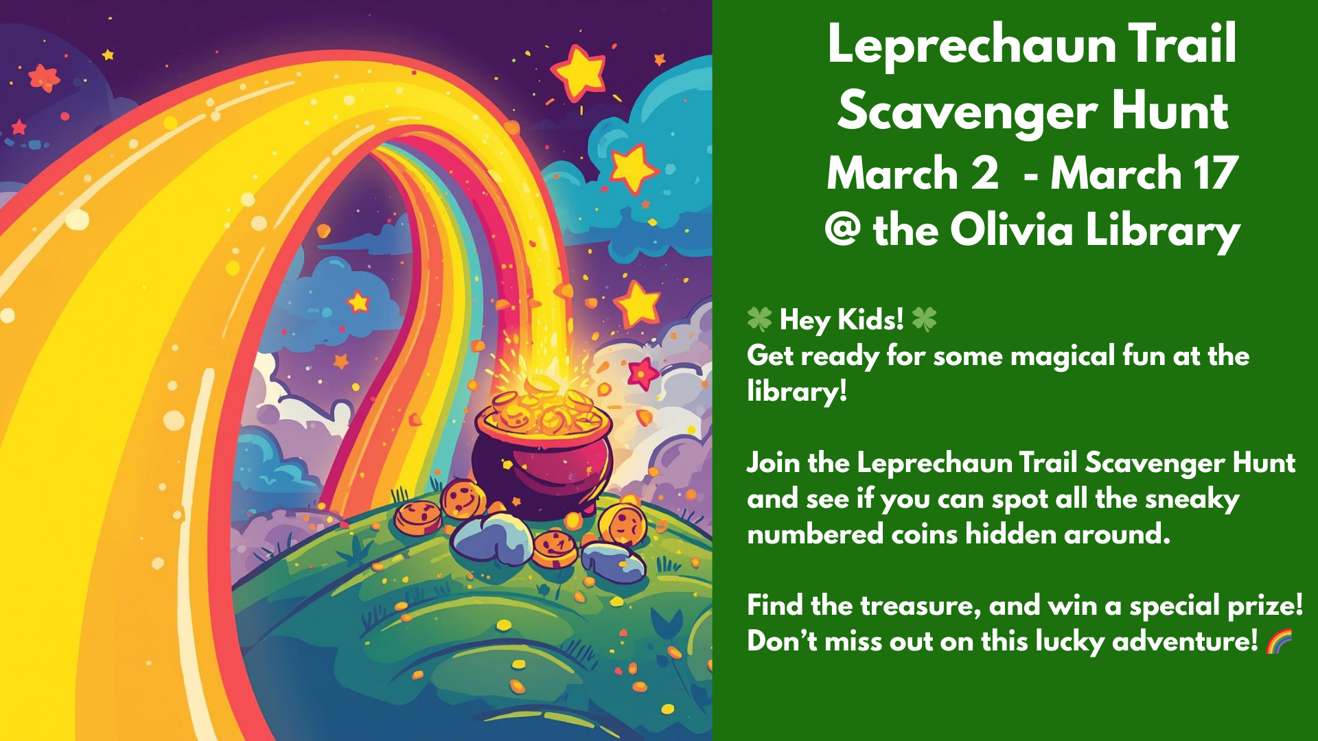 Leprechaun Trail
Scavenger Hunt
March 2 - March 17
@ the Olivia Library
๐ Hey Kids! ๐
Get ready for some magical fun at the library!
Join the Leprechaun Trail Scavenger Hunt and see if you can spot all the sneaky numbered coins hidden around.
Find the treasure, and win a special prize! Donโt miss out on this lucky adventure! ๐