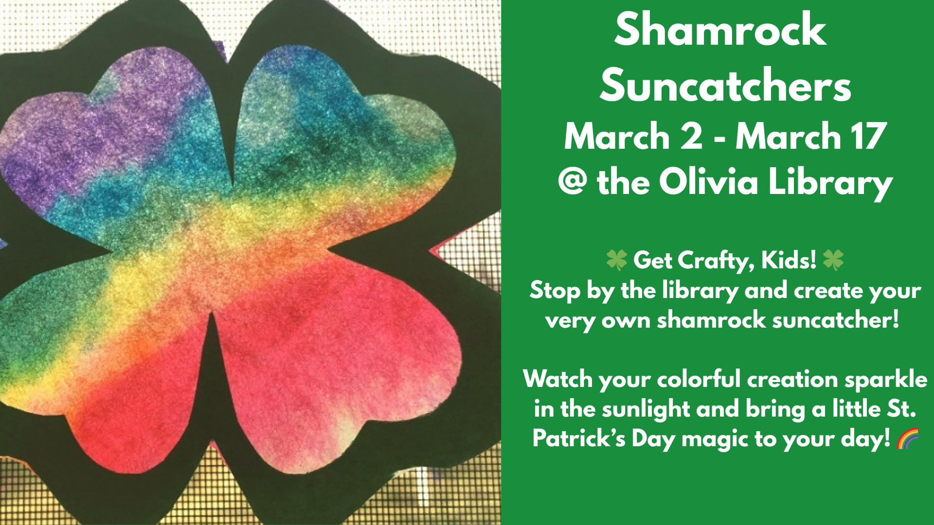 Shamrock
Suncatchers
March 2 - March 17
@ the Olivia Library
๐ Get Crafty, Kids! ๐
Stop by the library and create your very own shamrock suncatcher!
Watch your colorful creation sparkle in the sunlight and bring a little St. Patrickโs Day magic to your day! ๐
