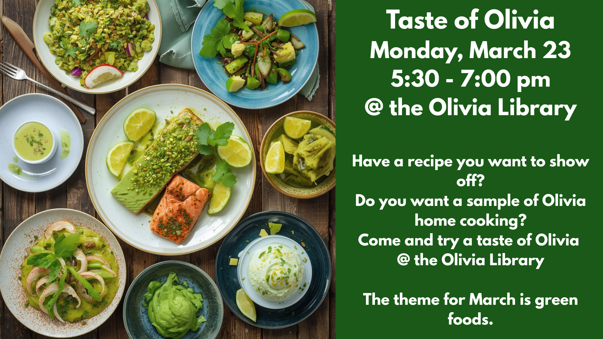 Taste of Olivia
Monday, March 23
5:30 - 7:00 pm
@ the Olivia Library
Have a recipe you want to show off?
Do you want a sample of Olivia home cooking?
Come and try a taste of Olivia
@ the Olivia Library
The theme for March is green foods.