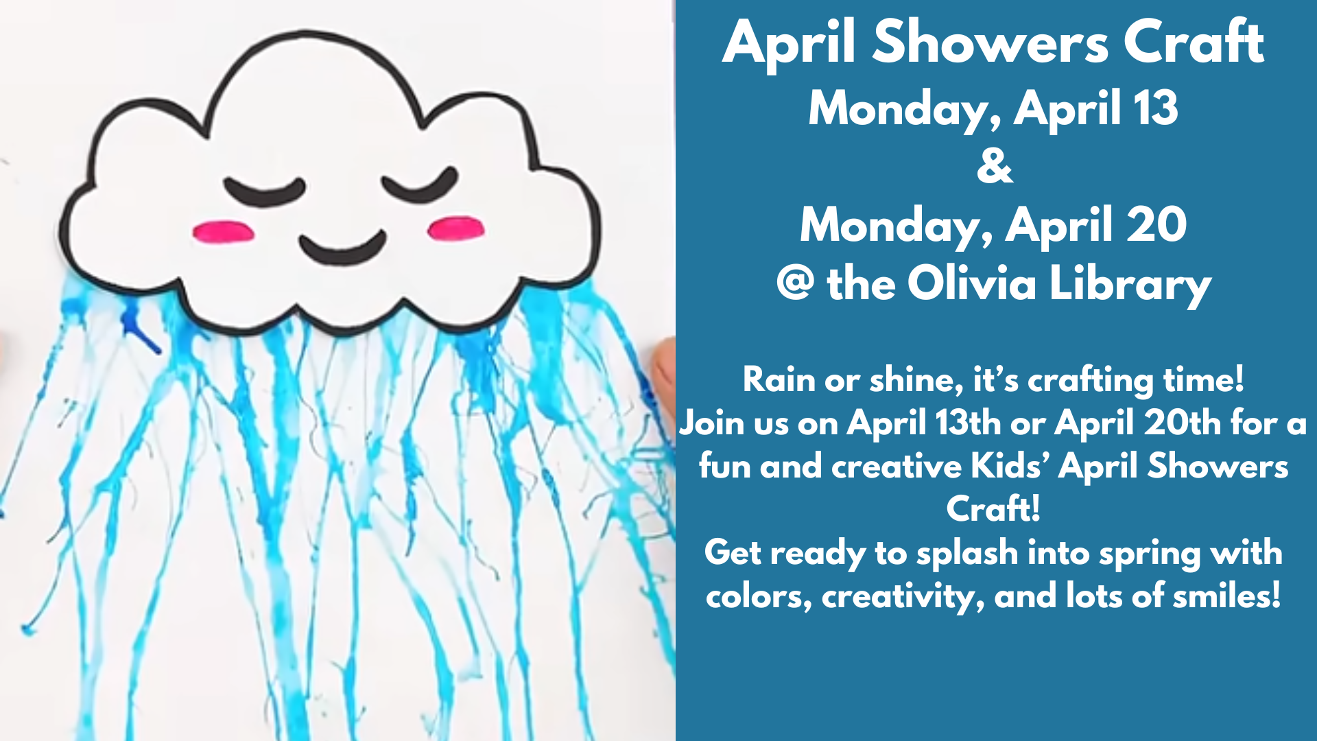 April Showers Craft
Monday, April 13
&
Monday, April 20
@ the Olivia Library
Rain or shine, it’s crafting time!
Join us on April 13th or April 20th for a fun and creative Kids’ April Showers Craft!
Get ready to splash into spring with colors, creativity, and lots of smiles!