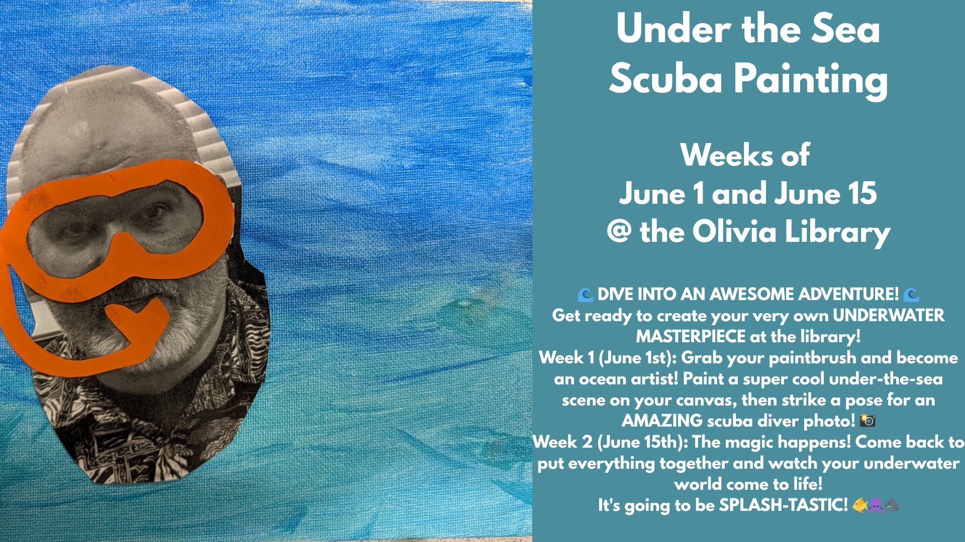Under the Sea
Scuba Painting
Weeks of
June 1 and June 15
@ the Olivia Library
π DIVE INTO AN AWESOME ADVENTURE! π
Get ready to create your very own UNDERWATER MASTERPIECE at the library!
Week 1 (June 1st): Grab your paintbrush and become an ocean artist! Paint a super cool under-the-sea scene on your canvas, then strike a pose for an AMAZING scuba diver photo! πΈ
Week 2 (June 15th): The magic happens! Come back to put everything together and watch your underwater world come to life!
It's going to be SPLASH-TASTIC! π ππ¦
