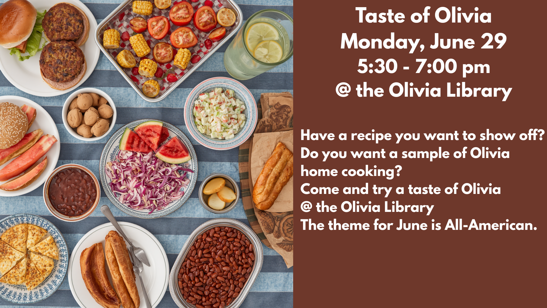 Taste of Olivia
Monday, June 29
5:30 - 7:00 pm
@ the Olivia Library
Have a recipe you want to show off?
Do you want a sample of Olivia home cooking?
Come and try a taste of Olivia
@ the Olivia Library
The theme for June is All-American.