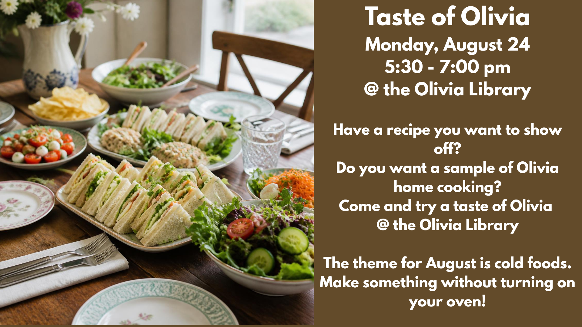 Taste of Olivia
Monday, August 24
5:30 - 7:00 pm
@ the Olivia Library
Have a recipe you want to show off?
Do you want a sample of Olivia home cooking?
Come and try a taste of Olivia
@ the Olivia Library
The theme for August is cold foods. Make something without turning on your oven!
