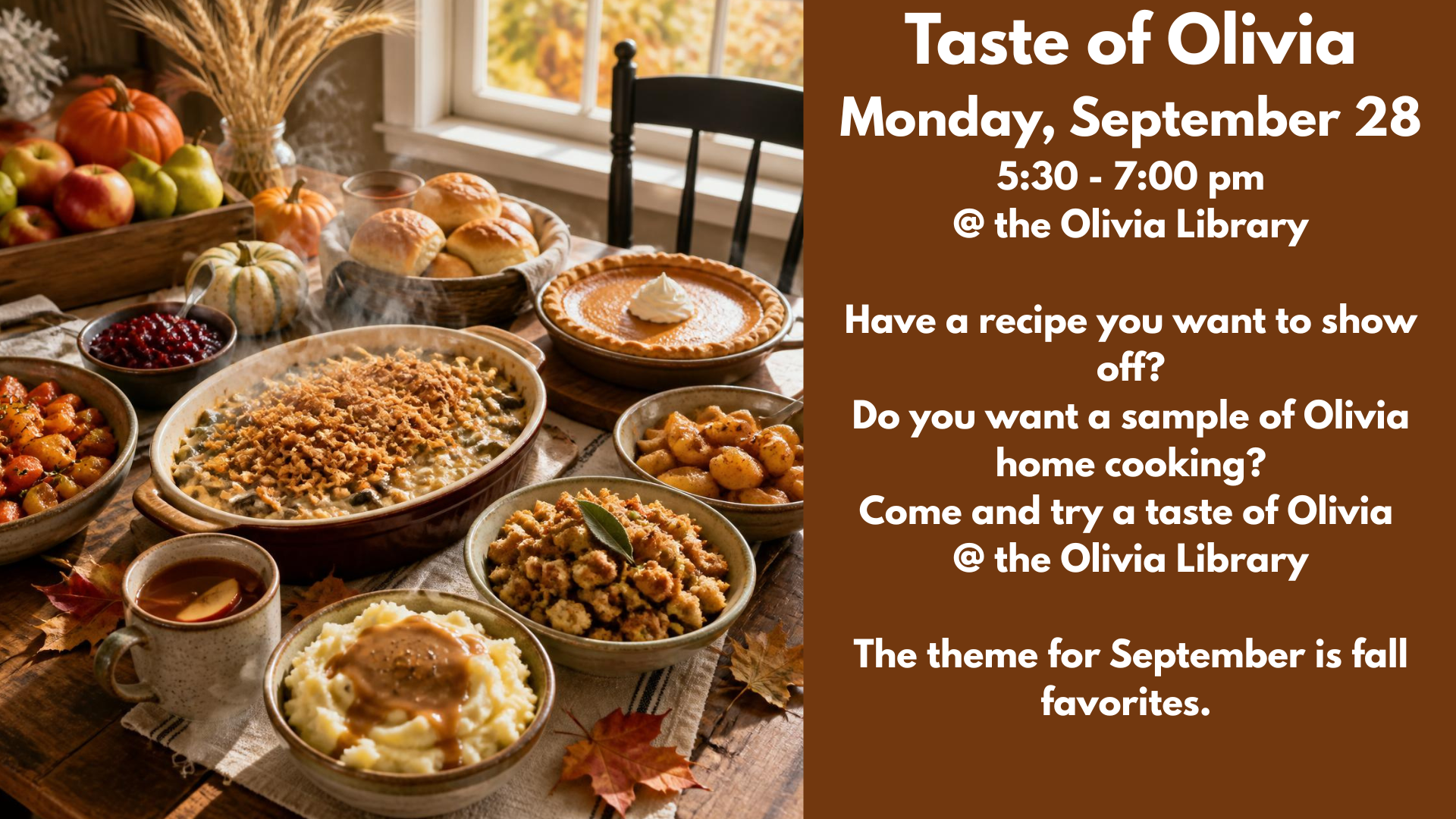 Taste of Olivia
Monday, September 28
5:30 - 7:00 pm
@ the Olivia Library
Have a recipe you want to show off?
Do you want a sample of Olivia home cooking?
Come and try a taste of Olivia
@ the Olivia Library
The theme for September is fall favorites.