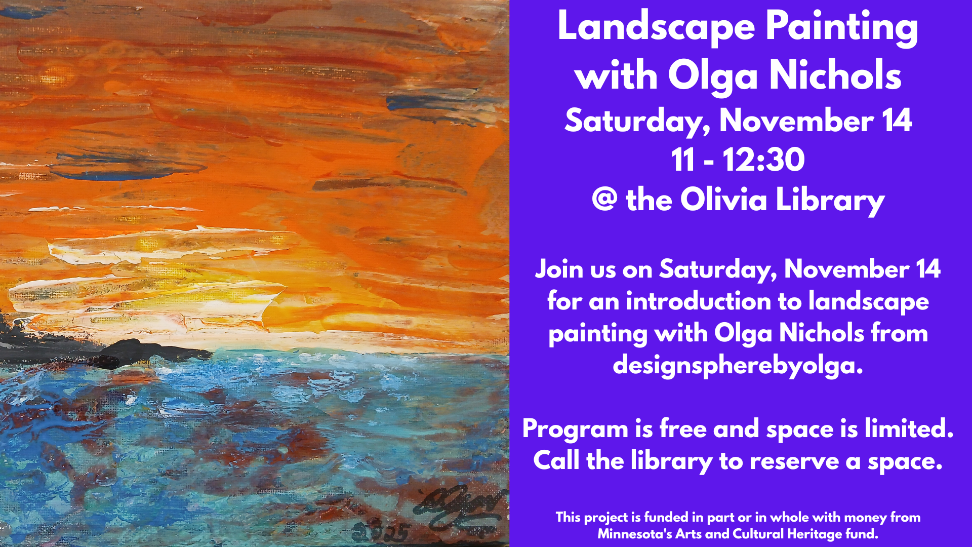 Landscape Painting
with Olga Nichols
Saturday, November 14
11 - 12:30
@ the Olivia Library
Join us on Saturday, November 14 for an introduction to landscape painting with Olga Nichols from designspherebyolga.
Program is free and space is limited.
Call the library to reserve a space.
This project is funded in part or in whole with money from Minnesota's Arts and Cultural Heritage fund.