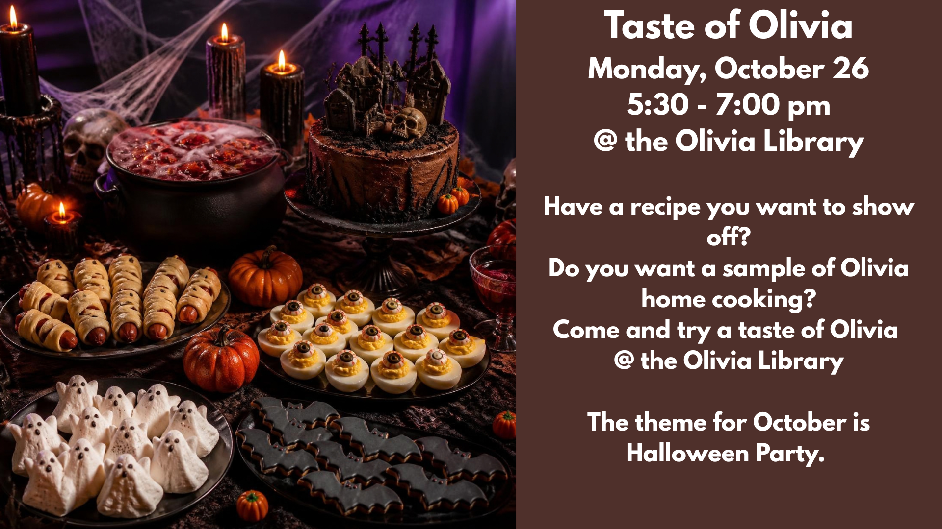 Taste of Olivia
Monday, October 26
5:30 - 7:00 pm
@ the Olivia Library
Have a recipe you want to show off?
Do you want a sample of Olivia home cooking?
Come and try a taste of Olivia
@ the Olivia Library
The theme for October is Halloween Party.